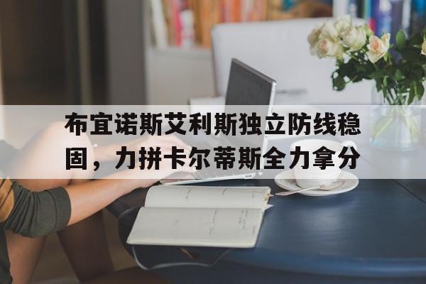 布宜诺斯艾利斯独立防线稳固，力拼卡尔蒂斯全力拿分的简单介绍